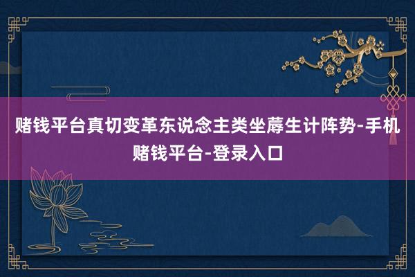 赌钱平台真切变革东说念主类坐蓐生计阵势-手机赌钱平台-登录入口