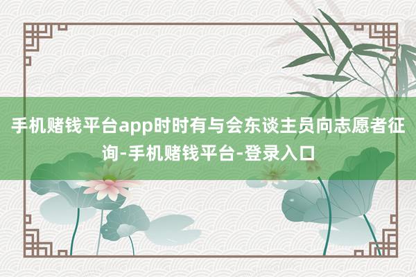 手机赌钱平台app时时有与会东谈主员向志愿者征询-手机赌钱平台-登录入口