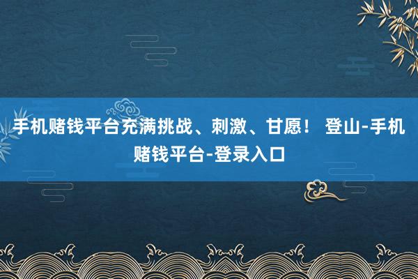 手机赌钱平台充满挑战、刺激、甘愿！ 登山-手机赌钱平台-登录入口