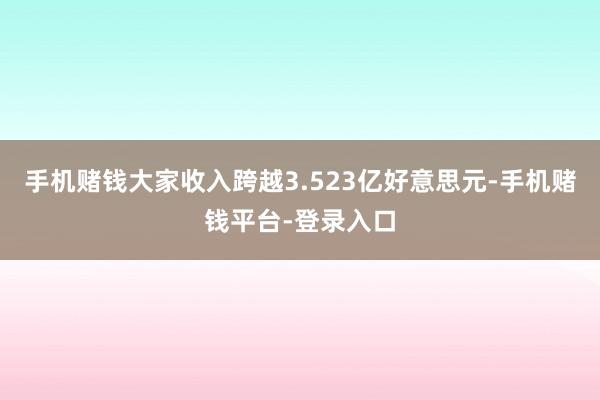 手机赌钱大家收入跨越3.523亿好意思元-手机赌钱平台-登录入口