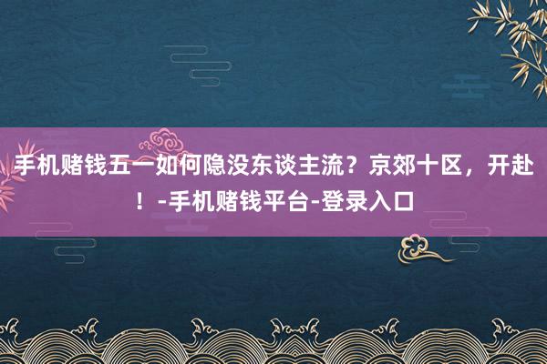 手机赌钱五一如何隐没东谈主流？京郊十区，开赴！-手机赌钱平台-登录入口