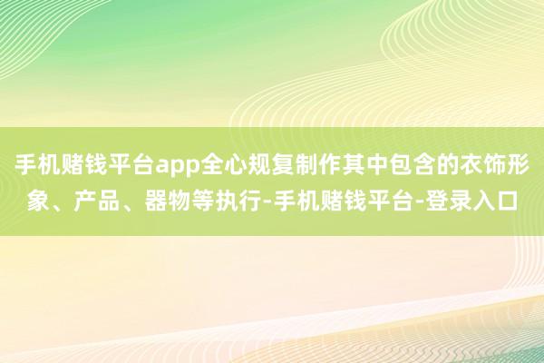 手机赌钱平台app全心规复制作其中包含的衣饰形象、产品、器物等执行-手机赌钱平台-登录入口