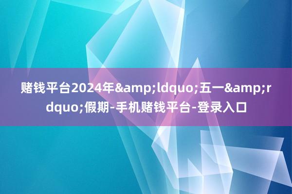 赌钱平台2024年&ldquo;五一&rdquo;假期-手机赌钱平台-登录入口