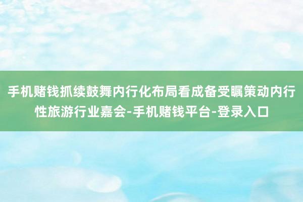 手机赌钱抓续鼓舞内行化布局看成备受瞩策动内行性旅游行业嘉会-手机赌钱平台-登录入口