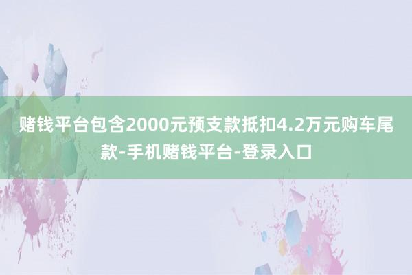 赌钱平台包含2000元预支款抵扣4.2万元购车尾款-手机赌钱平台-登录入口