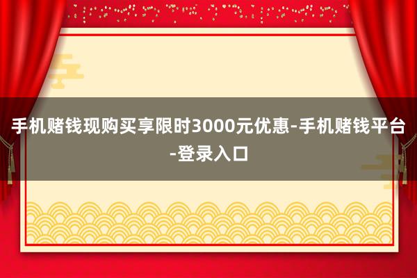 手机赌钱现购买享限时3000元优惠-手机赌钱平台-登录入口