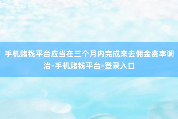 手机赌钱平台应当在三个月内完成来去佣金费率调治-手机赌钱平台-登录入口