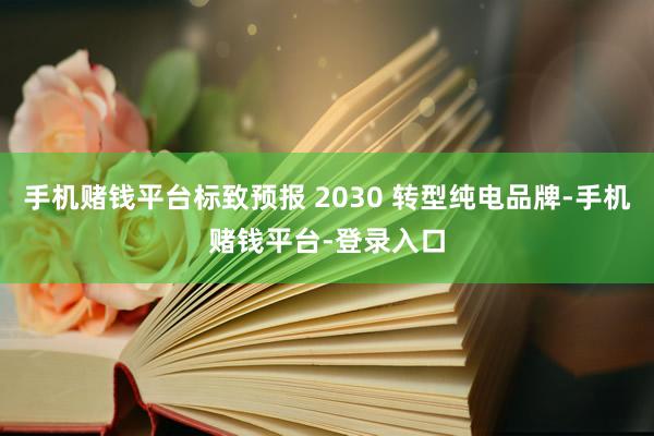 手机赌钱平台标致预报 2030 转型纯电品牌-手机赌钱平台-登录入口