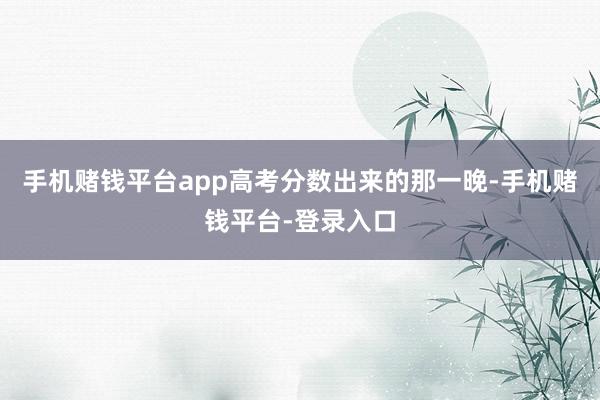 手机赌钱平台app高考分数出来的那一晚-手机赌钱平台-登录入口