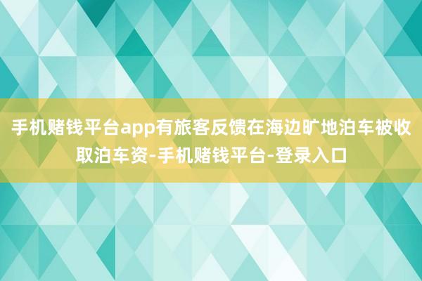 手机赌钱平台app有旅客反馈在海边旷地泊车被收取泊车资-手机赌钱平台-登录入口