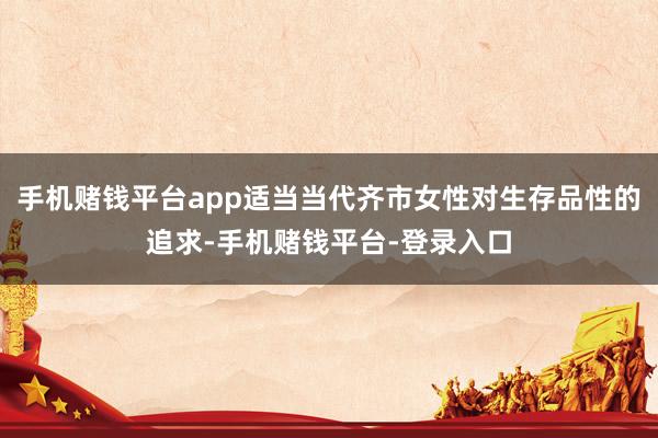 手机赌钱平台app适当当代齐市女性对生存品性的追求-手机赌钱平台-登录入口