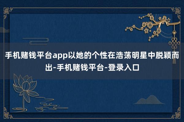 手机赌钱平台app以她的个性在浩荡明星中脱颖而出-手机赌钱平台-登录入口