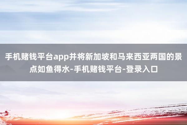 手机赌钱平台app并将新加坡和马来西亚两国的景点如鱼得水-手机赌钱平台-登录入口