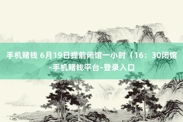 手机赌钱 6月19日提前闭馆一小时（16：30闭馆-手机赌钱平台-登录入口