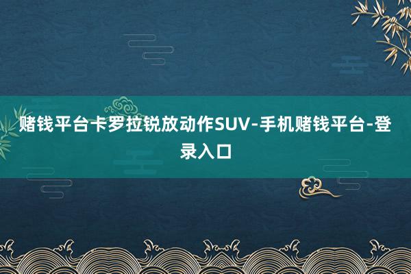 赌钱平台卡罗拉锐放动作SUV-手机赌钱平台-登录入口