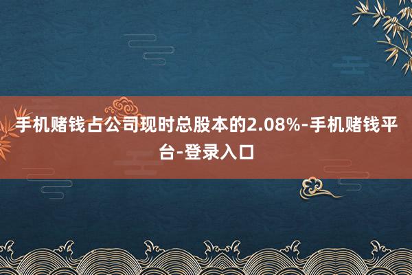 手机赌钱占公司现时总股本的2.08%-手机赌钱平台-登录入口