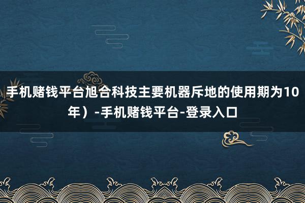 手机赌钱平台旭合科技主要机器斥地的使用期为10年）-手机赌钱平台-登录入口