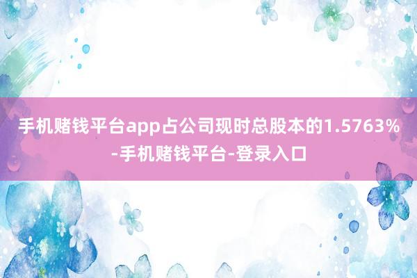 手机赌钱平台app占公司现时总股本的1.5763%-手机赌钱平台-登录入口