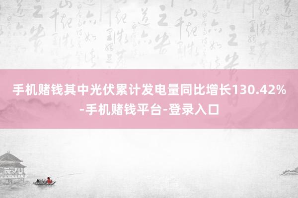 手机赌钱其中光伏累计发电量同比增长130.42%-手机赌钱平台-登录入口