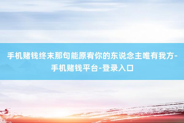 手机赌钱终末那句能原宥你的东说念主唯有我方-手机赌钱平台-登录入口