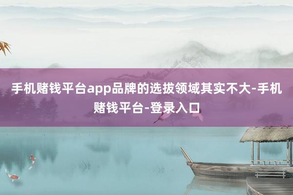 手机赌钱平台app品牌的选拔领域其实不大-手机赌钱平台-登录入口