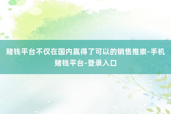 赌钱平台不仅在国内赢得了可以的销售推崇-手机赌钱平台-登录入口