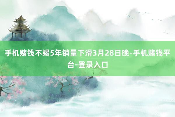 手机赌钱不竭5年销量下滑3月28日晚-手机赌钱平台-登录入口