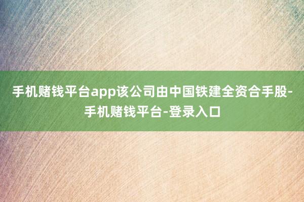 手机赌钱平台app该公司由中国铁建全资合手股-手机赌钱平台-登录入口