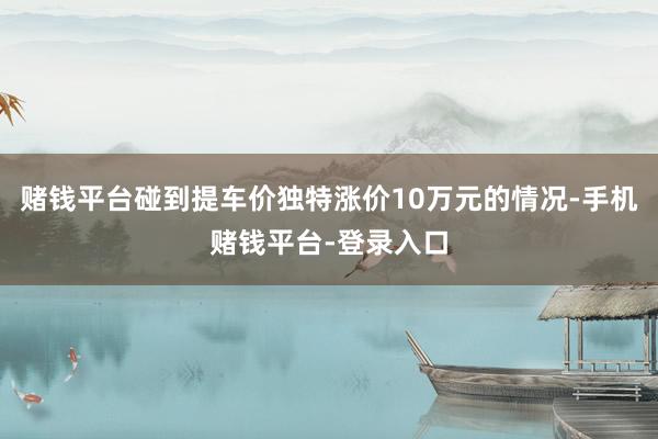 赌钱平台碰到提车价独特涨价10万元的情况-手机赌钱平台-登录入口