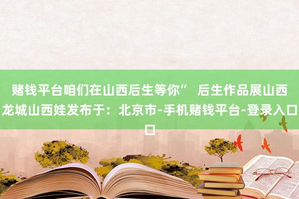 赌钱平台咱们在山西后生等你”  后生作品展山西龙城山西娃发布于：北京市-手机赌钱平台-登录入口