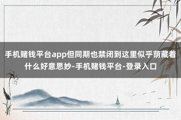 手机赌钱平台app但同期也禁闭到这里似乎荫藏着什么好意思妙-手机赌钱平台-登录入口