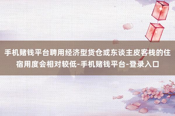 手机赌钱平台聘用经济型货仓或东谈主皮客栈的住宿用度会相对较低-手机赌钱平台-登录入口