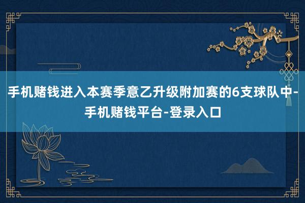 手机赌钱进入本赛季意乙升级附加赛的6支球队中-手机赌钱平台-登录入口