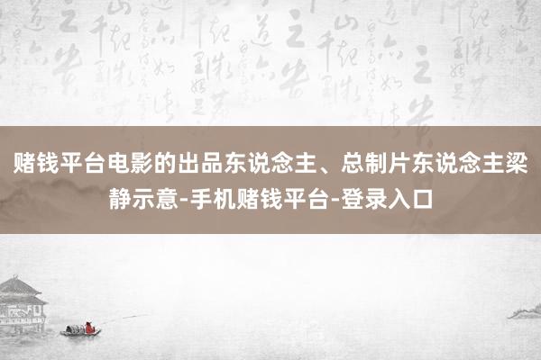 赌钱平台电影的出品东说念主、总制片东说念主梁静示意-手机赌钱平台-登录入口