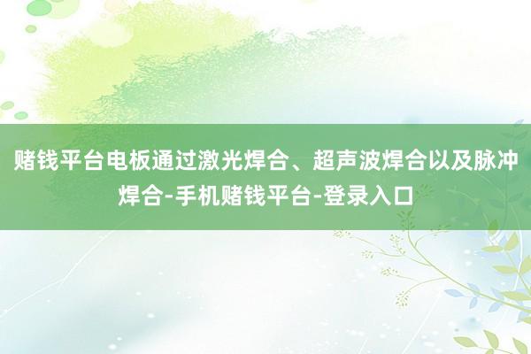 赌钱平台电板通过激光焊合、超声波焊合以及脉冲焊合-手机赌钱平台-登录入口