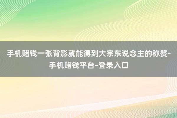 手机赌钱一张背影就能得到大宗东说念主的称赞-手机赌钱平台-登录入口