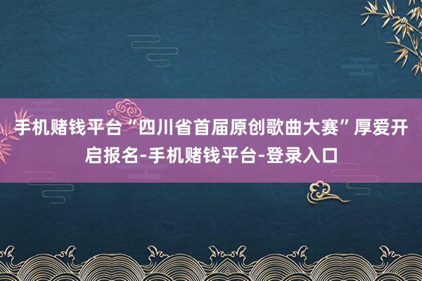 手机赌钱平台“四川省首届原创歌曲大赛”厚爱开启报名-手机赌钱平台-登录入口