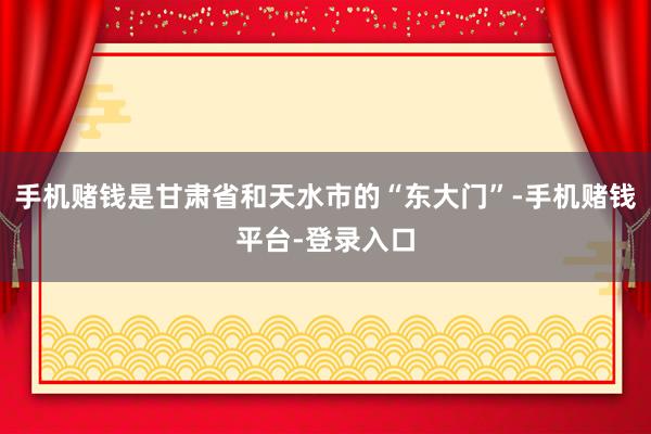 手机赌钱是甘肃省和天水市的“东大门”-手机赌钱平台-登录入口