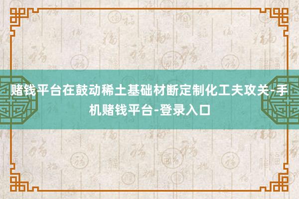 赌钱平台在鼓动稀土基础材断定制化工夫攻关-手机赌钱平台-登录入口