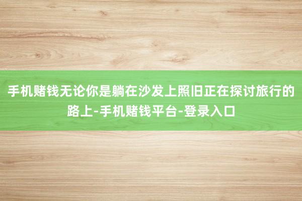 手机赌钱无论你是躺在沙发上照旧正在探讨旅行的路上-手机赌钱平台-登录入口