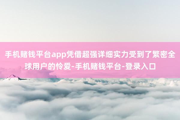 手机赌钱平台app凭借超强详细实力受到了繁密全球用户的怜爱-手机赌钱平台-登录入口