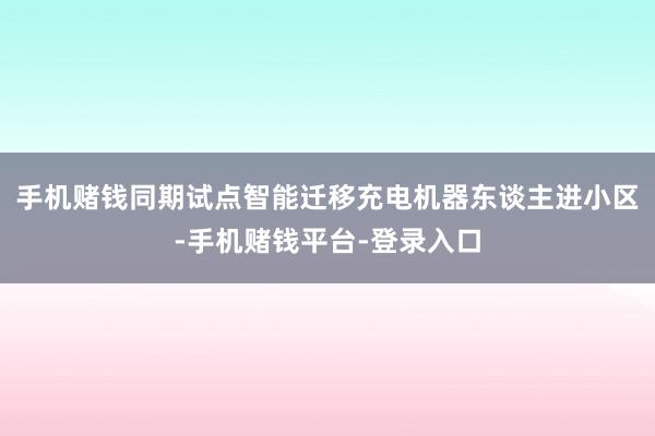 手机赌钱同期试点智能迁移充电机器东谈主进小区-手机赌钱平台-登录入口