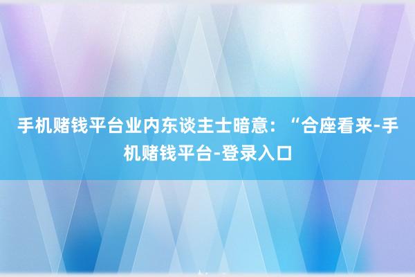 手机赌钱平台　　业内东谈主士暗意：“合座看来-手机赌钱平台-登录入口