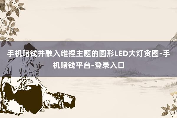 手机赌钱并融入维捏主题的圆形LED大灯贪图-手机赌钱平台-登录入口