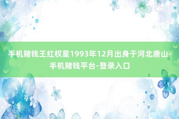 手机赌钱王红权星1993年12月出身于河北唐山-手机赌钱平台-登录入口