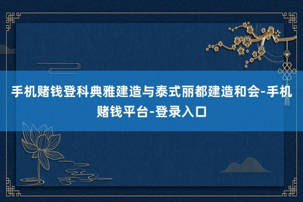 手机赌钱登科典雅建造与泰式丽都建造和会-手机赌钱平台-登录入口