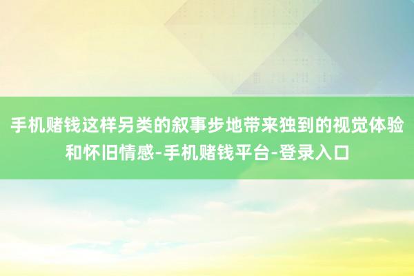 手机赌钱这样另类的叙事步地带来独到的视觉体验和怀旧情感-手机赌钱平台-登录入口