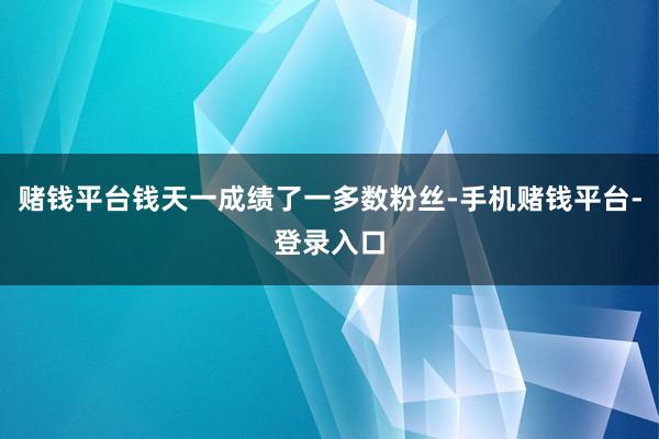 赌钱平台钱天一成绩了一多数粉丝-手机赌钱平台-登录入口