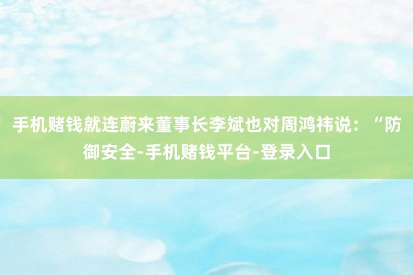 手机赌钱就连蔚来董事长李斌也对周鸿祎说：“防御安全-手机赌钱平台-登录入口