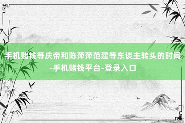 手机赌钱等庆帝和陈萍萍范建等东谈主转头的时间-手机赌钱平台-登录入口